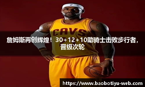 詹姆斯再创辉煌！30+12+10助骑士击败步行者，晋级次轮